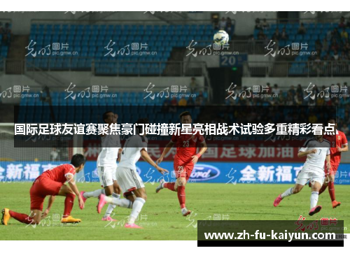 国际足球友谊赛聚焦豪门碰撞新星亮相战术试验多重精彩看点