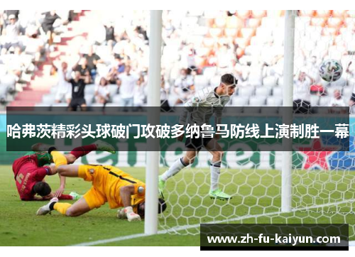 哈弗茨精彩头球破门攻破多纳鲁马防线上演制胜一幕 哈弗茨精彩头球破门攻破多纳鲁马防线上演制胜一幕
